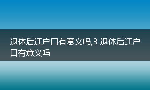 退休后迁户口有意义吗,3 退休后迁户口有意义吗