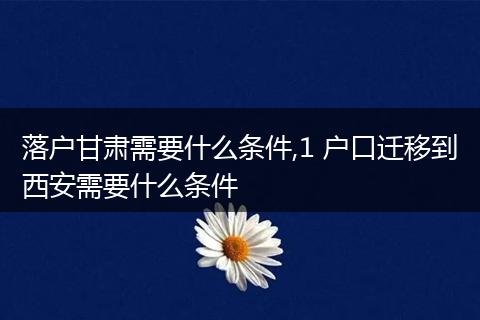 落户甘肃需要什么条件,1 户口迁移到西安需要什么条件