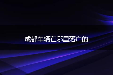 成都车辆在哪里落户的