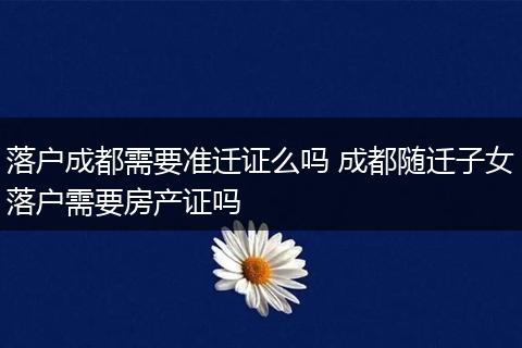落户成都需要准迁证么吗 成都随迁子女落户需要房产证吗