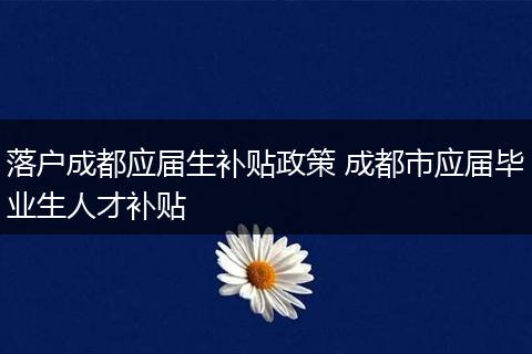落户成都应届生补贴政策 成都市应届毕业生人才补贴