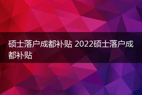 硕士落户成都补贴 2022硕士落户成都补贴