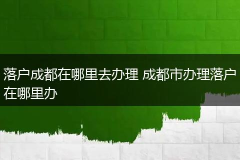 落户成都在哪里去办理 成都市办理落户在哪里办