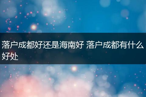 落户成都好还是海南好 落户成都有什么好处