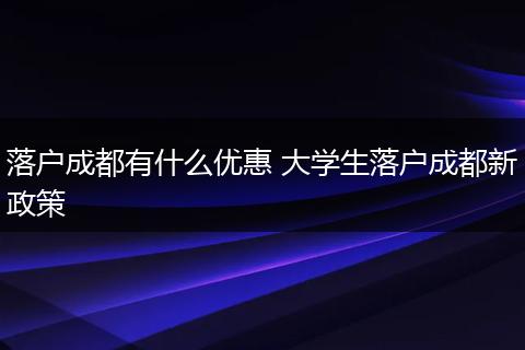 落户成都有什么优惠 大学生落户成都新政策