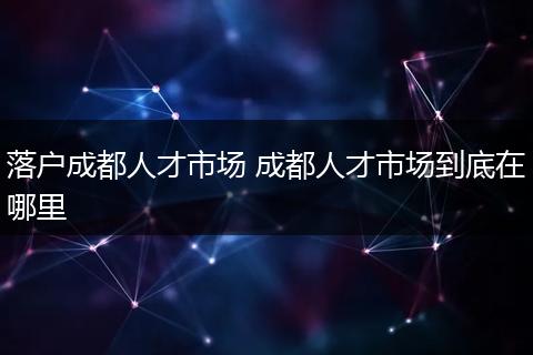 落户成都人才市场 成都人才市场到底在哪里