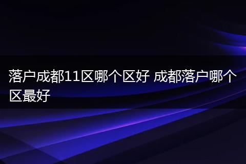 落户成都11区哪个区好 成都落户哪个区最好