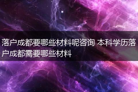 落户成都要哪些材料呢咨询 本科学历落户成都需要哪些材料