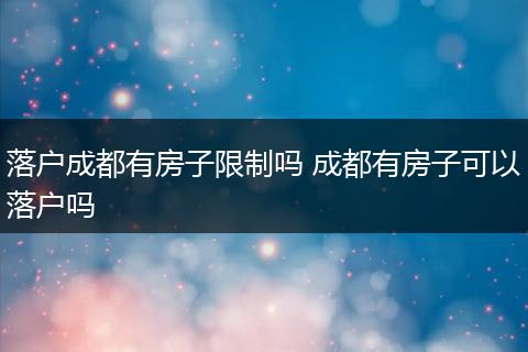 落户成都有房子限制吗 成都有房子可以落户吗