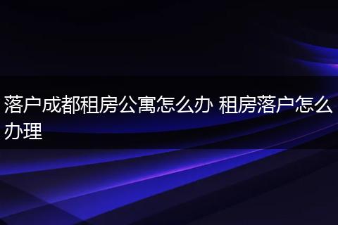 落户成都租房公寓怎么办 租房落户怎么办理