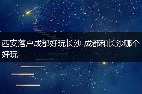 西安落户成都好玩长沙 成都和长沙哪个好玩
