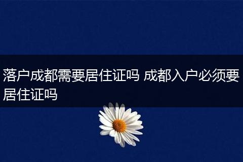 落户成都需要居住证吗 成都入户必须要居住证吗