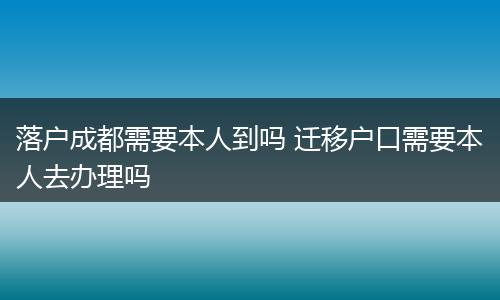 落户成都需要本人到吗 迁移户口需要本人去办理吗