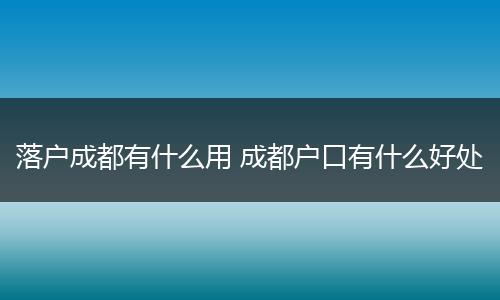 落户成都有什么用 成都户口有什么好处