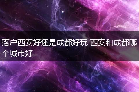 落户西安好还是成都好玩 西安和成都哪个城市好