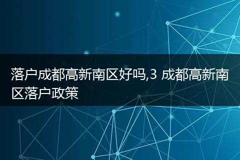 落户成都高新南区好吗,3 成都高新南区落户政策