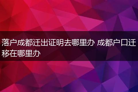 落户成都迁出证明去哪里办 成都户口迁移在哪里办