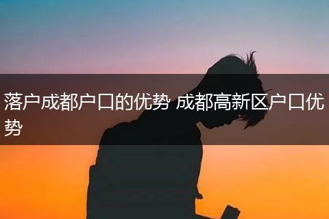 落户成都户口的优势 成都高新区户口优势