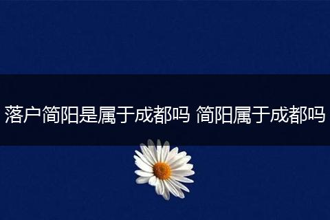 落户简阳是属于成都吗 简阳属于成都吗