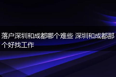 落户深圳和成都哪个难些 深圳和成都那个好找工作