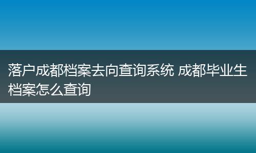 落户成都档案去向查询系统 成都毕业生档案怎么查询