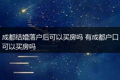 成都结婚落户后可以买房吗 有成都户口可以买房吗