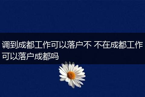调到成都工作可以落户不 不在成都工作可以落户成都吗