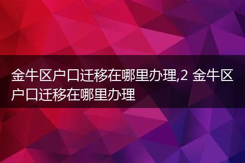金牛区户口迁移在哪里办理,2 金牛区户口迁移在哪里办理
