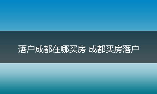 落户成都在哪买房 成都买房落户