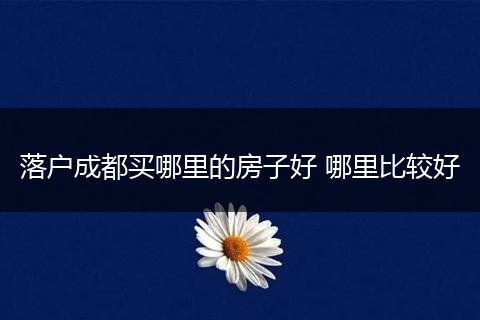 落户成都买哪里的房子好 哪里比较好