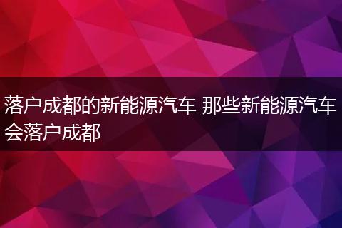 落户成都的新能源汽车 那些新能源汽车会落户成都