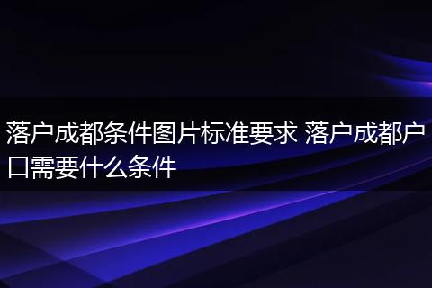 落户成都条件图片标准要求 落户成都户口需要什么条件