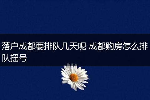 落户成都要排队几天呢 成都购房怎么排队摇号
