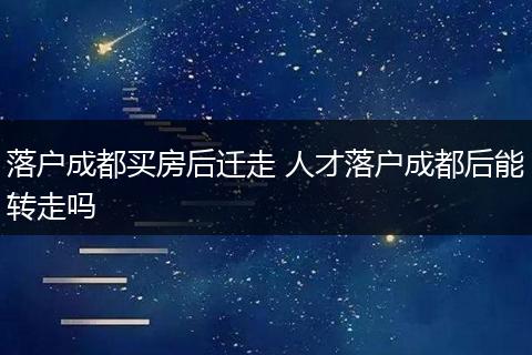 落户成都买房后迁走 人才落户成都后能转走吗