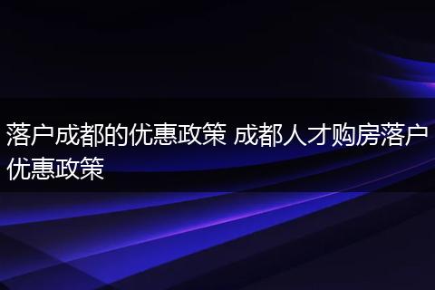 落户成都的优惠政策 成都人才购房落户优惠政策
