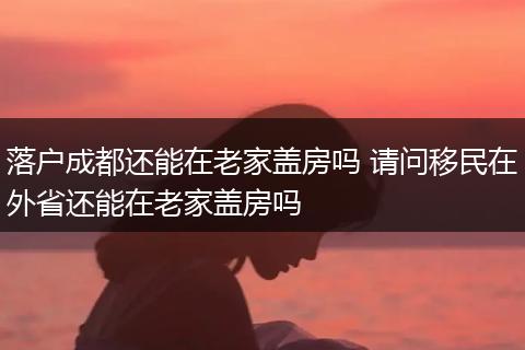 落户成都还能在老家盖房吗 请问移民在外省还能在老家盖房吗