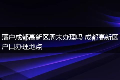 落户成都高新区周末办理吗 成都高新区户口办理地点