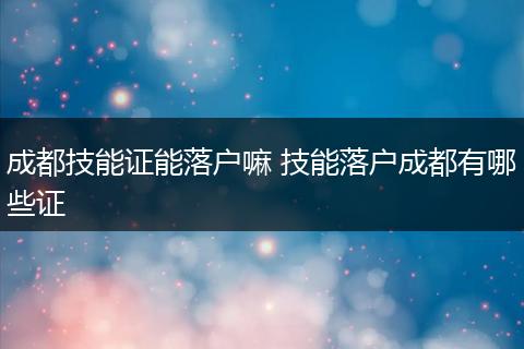 成都技能证能落户嘛 技能落户成都有哪些证