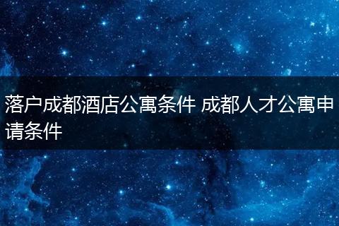 落户成都酒店公寓条件 成都人才公寓申请条件