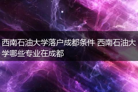 西南石油大学落户成都条件 西南石油大学哪些专业在成都