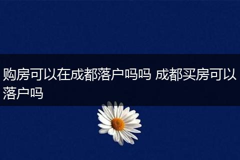 购房可以在成都落户吗吗 成都买房可以落户吗