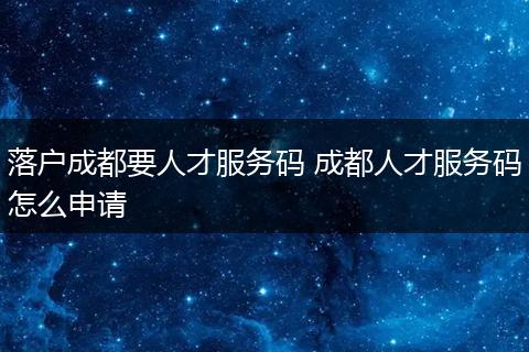落户成都要人才服务码 成都人才服务码怎么申请