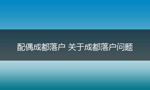 配偶成都落户 关于成都落户问题