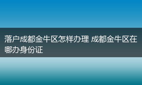 落户成都金牛区怎样办理 成都金牛区在哪办身份证