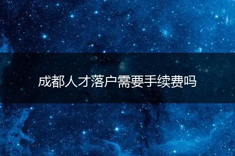 成都人才落户需要手续费吗