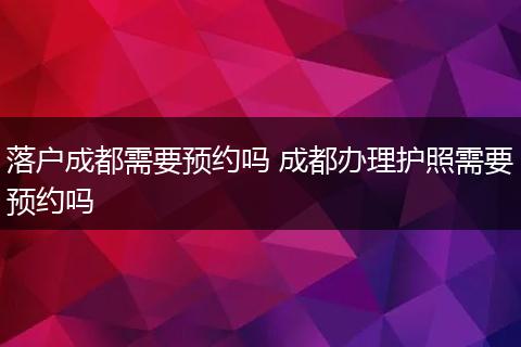落户成都需要预约吗 成都办理护照需要预约吗