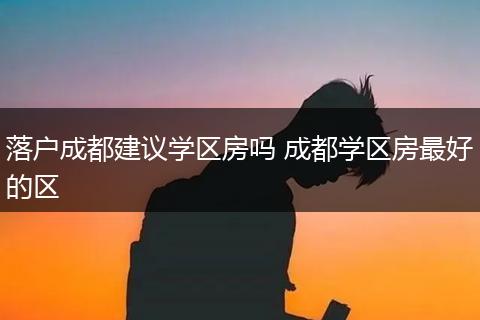 落户成都建议学区房吗 成都学区房最好的区