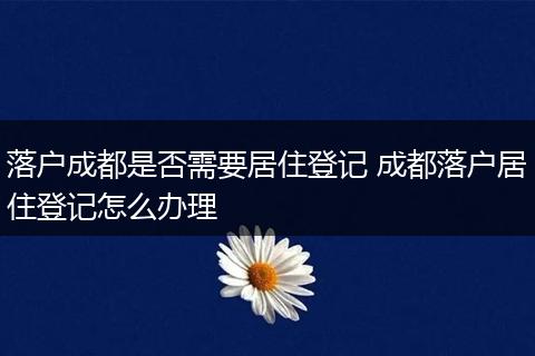 落户成都是否需要居住登记 成都落户居住登记怎么办理