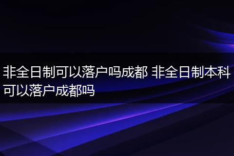 非全日制可以落户吗成都 非全日制本科可以落户成都吗