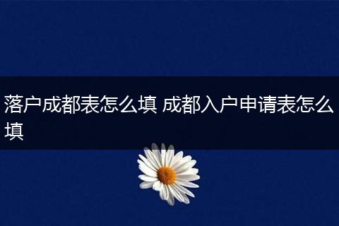 落户成都表怎么填 成都入户申请表怎么填